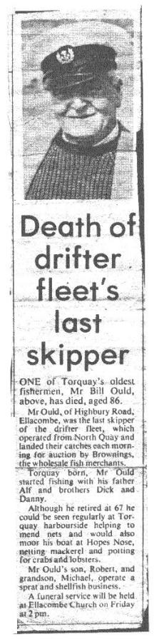 Torquay Fisherman Bill Ould (1895-1981):Death of Drifter Fleets Last skipper,Mr Bill Ould, above, has died, aged 86.Mr Ould, of Highbury Road. Ellacombe, was the last skipper of the drifter fleet, which operated from North Quay and landed their catches each morning for auction by Brownings, - the wholesale fish merchants. Mr Ould started fishing with his father Alf and brothers Dick and Danny. He could be seen regularly at Torquay harbour side helping to mend nets and would also moor his boat at Hopes Nose .Mr Ould's son, Robert, and grandson, Michael, operate a sprat and shellfish business.